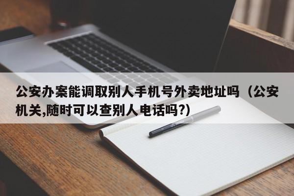 公安办案能调取别人手机号外卖地址吗(公安机关,随时可以查别人电话吗?)