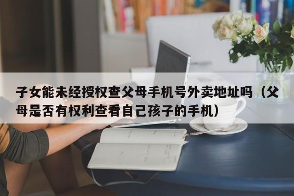 子女能未经授权查父母手机号外卖地址吗(父母是否有权利查看自己孩子的手机)