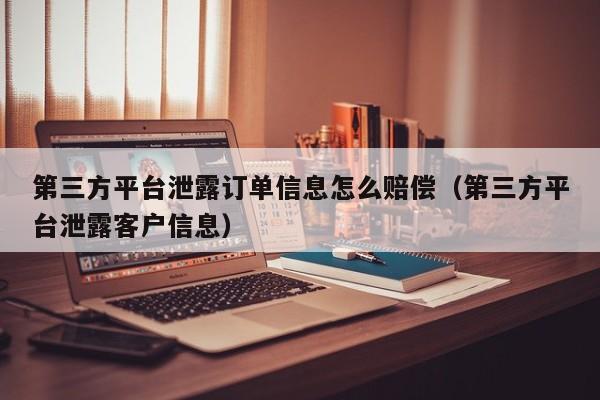 第三方平台泄露订单信息怎么赔偿（第三方平台泄露客户信息）