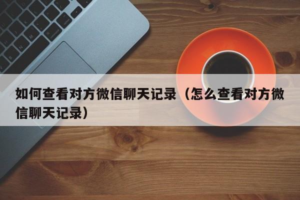 如何查看对方微信聊天记录（怎么查看对方微信聊天记录）